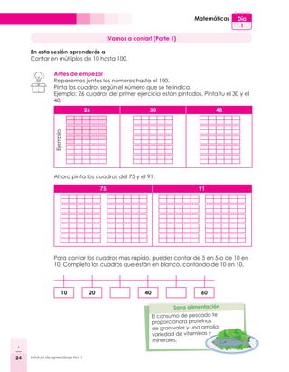 24 Módulo de aprendizaje No. 1
Día
1
Matemáticas
¡Vamos a contar! (Parte 1)
En esta sesión aprenderás a
Contar en múltiplos de 10 hasta 100.
Antes de empezar
Repasemos juntos los números hasta el 100.
Pinta los cuadros según el número que se te indica.
Ejemplo: 26 cuadros del primer ejercicio están pintados. Pinta tu el 30 y el
48.
Ahora pinta los cuadros del 75 y el 91.
75 91
26 30 48
Ejemplo
Para contar los cuadros más rápido, puedes contar de 5 en 5 o de 10 en
10. Completa los cuadros que están en blanco, contando de 10 en 10.
10 20 40 60
El consumo de pescado te
proporcionará proteínas
de gran valor y una amplia
variedad de vitaminas y
minerales.
 