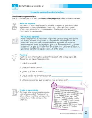 27
3er. grado, Nivel de Educación Primaria 27
Comunicación y Lenguaje L1
Día
3
Responde a preguntas sobre tu lectura
En esta sesión aprenderás a
Practicar tu comprensión lectora al responder preguntas sobre un texto que lees.
Antes de empezar
Recuerda la lectura de la sesión anterior y responde. ¿Te da mucha
sed cuando corres? ¿Es importante tomar agua? ¿Tomas agua?
¿Comprendes un texto cuando lo lees? Tu comprensión lectora es
importante para aprender.
Ahora, lee y aprende
Para comprender es necesario responder y hacer preguntas sobre
los textos. Hacerlo te ayudará a comprender otros aspectos de
la lectura. Para eso, lee cuidadosamente. Fíjate en los aspectos
esenciales del texto. Por ejemplo, ¿de qué trata la lectura?, ¿qué le
sucedió a...?, ¿de quién se habla en la lectura?, ¿a quién le pasó...?,
¿quién se benefició/perjudicó con...?, entre otras.
Evalúa tu aprendizaje
Con base a las preguntas planteadas,
¿lograste responder? Puedes volver
a leer el texto y verificar tus respuestas
en la lectura. Todas las respuestas
están allí.
Practica
Vuelve a leer el texto ¿Por qué sentimos sed? Está en la página 25.
Responde las siguientes preguntas.
1.	 ¿Qué es la sed?
2.	 ¿Por qué sentimos sed?
3.	 ¿Para qué sirve el sudor?
4.	 ¿Qué pasa si no tomamos agua?
5.	 ¿De qué depende que tengamos más o menos sed?
En un espacio determinado,
debes cantar e imitar la canción
de la pantera rosa: Taratara,
tara, tarataratara tara tara,
tararara, moviendo los brazos
como la pantera rosa, con un
objeto en cada mano para
hacer el sonido y agregar sonido
de la canción de la familia
Mounster Adams.
Activación del cuerpo
 