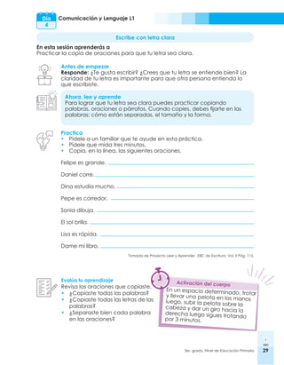 29
3er. grado, Nivel de Educación Primaria 29
Comunicación y Lenguaje L1
Día
4
Escribe con letra clara
En esta sesión aprenderás a
Practicar la copia de oraciones para que tu letra sea clara.
Antes de empezar
Responde: ¿Te gusta escribir? ¿Crees que tu letra se entiende bien? La
claridad de tu letra es importante para que otra persona entienda lo
que escribiste.
Ahora, lee y aprende
Para lograr que tu letra sea clara puedes practicar copiando
palabras, oraciones o párrafos. Cuando copies, debes fijarte en las
palabras: cómo están separadas, el tamaño y la forma.
Evalúa tu aprendizaje
Revisa las oraciones que copiaste.
•	¿Copiaste todas las palabras?
•	¿Copiaste todas las letras de las
palabras?
•	¿Separaste bien cada palabra
en las oraciones?
Practica
•	 Pídele a un familiar que te ayude en esta práctica.
•	 Pídele que mida tres minutos.
•	 Copia, en la línea, las siguientes oraciones.
Felipe es grande.
Daniel corre.
Dina estudia mucho.
Pepe es corredor.
Sonia dibuja.
El sol brilla.
Lisa es rápida.
Dame mi libro.
Tomada de Proyecto Leer y Aprender. EBC de Escritura. Vol. II Pág. 115.
Activación del cuerpo
En un espacio determinado, trotar
y llevar una pelota en las manos
luego, subir la pelota sobre la
cabeza y dar un giro hacia la
derecha luego sigues trotando
por 3 minutos.
 