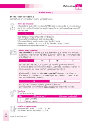 32 Módulo de aprendizaje No. 1
Matemáticas Día
5
El Reloj (Parte 2)
En esta sesión aprenderás a
Leer la hora en un reloj (un cuarto y media hora).
Antes de empezar
¿Has oído la expresión “un cuarto”? Esta se usa cuando te refieres a una
parte de cuatro. Puedes ver que la figura tiene cuatro partes y una está
sombreada.
Ahora, lee y aprende
Tres y cuarto es lo mismo que 3:15. Sabemos que 1 hora = 60 minutos.
Si partimos una hora en 4 partes, quedan 4 partes de 15 minutos cada
una. Observa:
Practica
Completa la tabla.
Evalúa tu aprendizaje
Revisa tus respuestas: 1) 12:15	 2) 5:30
¿Qué hora será las tres menos cuarto?
No. ¿Cómo se lee? ¡Cómo se ve el reloj?
1 Doce y cuarto
2 Cinco y media
1 1 1 1
15 15 15 15
30 30
Una de las cuatro partes está sombreada.
“Un cuarto” de la figura está sombreada.
Esta expresión se usa también para decir la hora.
Pregunta a alguien cercano qué significa las “tres y cuarto”.
Escribe la respuesta que te dieron:
15 + 15 + 15 + 15 = 60. “Un cuarto” de hora es igual a 15 minutos.
El ejercicio de la sesión anterior decía: ¿cómo se ve el reloj cuando te
dicen que son las tres y cuarto? La respuesta es: 3:15.
¿Qué significa si decimos las tres y media? Sabemos que 1 hora =
60 minutos. Si partimos una hora en 2 partes, quedan 2 partes de 30
minutos cada una. Observa:
30 + 30 = 60. “Media” hora es igual a 30 minutos.
¿Qué significa si decimos las tres y media? La respuesta es: 3:30.
 