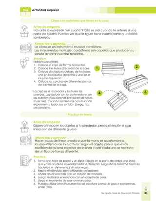 33
3er. grado, Nivel de Educación Primaria
Día
1
33
Actividad sorpresa
Cítara con materiales que tienes en tu casa
Antes de empezar
Has oído la expresión “un cuarto”? Esta se usa cuando te refieres a una
parte de cuatro. Puedes ver que la figura tiene cuatro partes y una está
sombreada.
Ahora, lee y aprende
La cítara es un instrumento musical cordófono.
Los instrumentos musicales cordófonos son aquellos que producen su
sonido al vibrar cuerdas tensadas.
Practica
1. 2.
3.
4.
Práctica de líneas
Antes de empezar
Observa líneas en los objetos a tu alrededor, presta atención si esas
líneas son de diferente grueso.
Ahora, lee y aprende
Hacer trazos de líneas ayuda a que tu mano se acostumbre a
los movimientos de la escritura. Según el objeto con el que estás
escribiendo así será el grosor de la línea y con cada uno se necesita
de un tipo de fuerza diferente.
Practica
1.	 Toma una hoja de papel y un lápiz. Dibuja en la parte de arriba una línea
que vaya desde la izquierda hasta la derecha, luego de la derecha hasta la
izquierda sin detenerte y sin usar regla.
2.	 Repite el ejercicio, pero utilizando un lapicero.
3.	 Ahora dos líneas más con un crayón de madera.
4.	 Luego realizaras el ejercicio con un crayón de cera.
5.	 Llego el momento de usar un marcador.
6.	 Puedes utilizar otros instrumentos de escritura como un yeso o portaminas,
entre otros.
Elabora una cítara.
1.	 Coloca la caja de forma horizontal.
2.	 Coloca tres hules alrededor de la caja.
3.	 Coloca dos lápices debajo de los hules,
uno en la esquina. derecha y uno en la
esquina izquierda.
4.	 Coloca los corchos en diferentes puntos
del centro de la caja.
La caja es el resonador y los hules las
cuerdas. Los lápices son los sostenedores de
las cuerdas y los corchos provocan las notas
musicales. Cuando termines la construcción
experimenta todos sus sonidos. Luego, haz
un concierto.
 