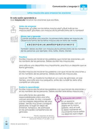 34 Módulo de aprendizaje No. 1
Comunicación y Lenguaje L1 Día
6
Letras mayúsculas para empezar las oraciones
En esta sesión aprenderás a
Usar mayúscula inicial en las oraciones que escribes.
Antes de empezar
Responde: ¿Cuáles son las letras mayúsculas? ¿Qué indican las
mayúsculas? ¿Escribes con mayúscula la primera letra de tu nombre?
Ahora, lee y aprende
Cuando escribas una oración, la primera letra debe ser mayúscula.
Observa la forma de las letras mayúsculas en letra de molde.
	 A B C D E F G H I J K L M N Ñ O P Q R S T U V W X Y Z
También debes escribir con mayúscula la primera letra de los nombres
de las personas; por ejemplo: Ana, Sofía, Mario, Daniel.
Practica
Escribe mayúscula inicial en las palabras que inician las oraciones y en
los nombres de las personas. Debes escribir tres mayúsculas.
ana sofía es una deportista muy importante. practica un deporte que se
llama gimnasia.
Escribe mayúscula inicial en las palabras con que inician las oraciones y
en los nombres de las personas. Debes escribir seis mayúsculas.
nació en 1995. su madre la inscribió en un curso de gimnasia. en ese
tiempo, ana sofía era muy pequeña. antes de cumplir los siete años
compitió en otro país.
Evalúa tu aprendizaje
Escribe mayúscula inicial en las palabras con que inician las oraciones y
en los nombres de las personas. Debes escribir siete letras mayúsculas.
En un espacio
determinado, con un
objeto en tu mano
(pelota, aro) el cual
lo debe mantener en
movimiento hacia arriba
no dejando que caiga.
Activación del cuerpo
ana sofía tenía dos grandes
responsabilidades para una niña.
una era estudiar. la otra, competir
con las mejores deportistas de otros
países. siendo muy joven consiguió
graduarse. lo logró sin dejar de
entrenar. tampoco, de participar
en las principales competencias de
gimnasia.
Párrafos adaptados de Mineduc.
Mi libro de lecturas, para segundo grado del nivel de
Educación Primaria. 3ª. ed. (2021. p. 25).
 