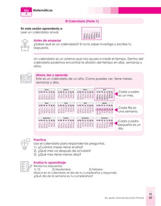37
3er. grado, Nivel de Educación Primaria 37
Matemáticas
Día
7
El Calendario (Parte 1)
En esta sesión aprenderás a
Leer un calendario anual.
Antes de empezar
¿Sabes qué es un calendario? Si no lo sabes investiga y escribe tu
respuesta.
Un calendario es un sistema que nos ayuda a medir el tiempo. Dentro del
calendario podemos encontrar la división del tiempo en días, semanas y
años.
Ahora, lee y aprende
Este es un calendario de un año. Como puedes ver, tiene meses,
semanas y días.
Practica
Usa el calendario para responder las preguntas.
1)	 ¿Cuántos meses tiene el año?
2)	 ¿Qué mes va después de octubre?
3)	 ¿Qué mes tiene menos días?
Evalúa tu aprendizaje
Revisa tus respuestas:
1) 12 	 2) Noviembre 		 3) Febrero
Marca en el calendario el día de tu cumpleaños y responde:
¿Qué día de la semana es tu cumpleaños?
Cada cuadro
es un mes.
Cada fila es
una semana.
Cada cuadro
pequeño es un
día.
1
5
12
26
6
13
27
7
14
28
8
15
29
9
16
30
10
16
11
18
19 20 21 22 23 24 25
2 3 4
1
5
12
26
6
13
27
7
14
28
8
15
29
9
16
30
10
16
11
18
19 20 21 22 23 24 25
2 3 4
9 10 11 12 13 14 15
12
 