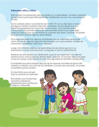 2 Módulo de aprendizaje No. 1
Estimados niños y niñas:
Este módulo fue preparado para ayudarles en su aprendizaje. Contiene variedad
de ejercicios que les permitirá desarrollar habilidades que son muy necesarias en
la vida.
Como ustedes saben, la pandemia de COVID-19 nos ha afectado a todos
de alguna manera. Nuestras vidas han cambiado mucho desde que esa
enfermedad apareció en el mundo. Por esa razón, en la primera parte
encontrarán una sencilla evaluación que permitirá saber si han aprendido
aspectos básicos que son necesarios en el grado que están cursando. Es posible
que necesiten reforzar algunos aprendizajes.
En la segunda parte hay algunas actividades que les orientarán acerca de
cómo actuar en algunos aspectos relacionados con autocuidado, manejo de
emociones, solidaridad, derechos y deberes.
Luego, encontrarán sesiones de aprendizaje de dos áreas que son muy
importantes: una es Comunicación y Lenguaje, la otra es Matemáticas.
Realicen las actividades con dedicación, pues lo que aprendan con ellas les
servirá mucho, incluso para las demás áreas. Además, se incluyen ejercicios para
mover el cuerpo y para practicar arte; con seguridad se divertirán realizándolos.
Es probable que para trabajar algunas de las sesiones necesiten el apoyo del
maestro o maestra, así como de sus familiares. Cuando sea necesario, no duden
en pedirles que les ayuden.
Es importante que pongan
todo su esfuerzo en aprender.
Recuerden que Guatemala
necesita ciudadanos
preparados que contribuyan
a lograr su desarrollo.
 