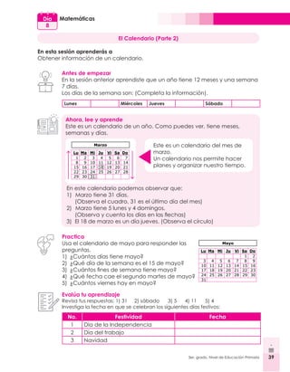 39
3er. grado, Nivel de Educación Primaria 39
Matemáticas
Día
8
El Calendario (Parte 2)
En esta sesión aprenderás a
Obtener información de un calendario.
Antes de empezar
En la sesión anterior aprendiste que un año tiene 12 meses y una semana
7 días.
Los días de la semana son: (Completa la información).
Lunes Miércoles Jueves Sábado
Ahora, lee y aprende
Este es un calendario de un año. Como puedes ver, tiene meses,
semanas y días.
Este es un calendario del mes de
marzo.
Un calendario nos permite hacer
planes y organizar nuestro tiempo.
En este calendario podemos observar que:
1)		Marzo tiene 31 días.
	 (Observa el cuadro, 31 es el último día del mes)
2)		Marzo tiene 5 lunes y 4 domingos.
	 (Observa y cuenta los días en las flechas)
3)	 El 18 de marzo es un día jueves. (Observa el círculo)
Practica
Usa el calendario de mayo para responder las
preguntas.
1)	 ¿Cuántos días tiene mayo?
2)	 ¿Qué día de la semana es el 15 de mayo?
3)	 ¿Cuántos fines de semana tiene mayo?
4)	 ¿Qué fecha cae el segundo martes de mayo?
5)	 ¿Cuántos viernes hay en mayo?
Evalúa tu aprendizaje
Revisa tus respuestas: 1) 31 2) sábado 3) 5	 4) 11 5) 4
Investiga la fecha en que se celebran los siguientes días festivos:
No. Festividad Fecha
1 Día de la Independencia
2 Día del trabajo
3 Navidad
 