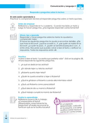 40 Módulo de aprendizaje No. 1
Comunicación y Lenguaje L1 Día
9
Responde a preguntas sobre tu lectura
En esta sesión aprenderás a
Practicar tu comprensión lectora al responder preguntas sobre un texto que lees.
Antes de empezar
Reflexiona y responde en tu cuaderno. Cuando has leído un texto y
luego te hacen preguntas, ¿has logrado responder correctamente?
Ahora, lee y aprende
Responder y hacer preguntas sobre los textos te ayudará a
comprender mejor.
El hacer las siguientes preguntas te ayuda a encontrar detalles. ¿De
qué trata la lectura?, ¿qué le sucedió a...?, ¿de quién se habla en la
lectura?, ¿a quién le pasó...?, ¿quién se benefició/perjudicó con...?,
entre otras. Recuerda que puedes volver a leer el texto y verificar tus
respuestas. Todas las respuestas están allí.
Practica
Vuelve a leer el texto “La araña que prefería volar”. Está en la página 38.
Ahora responde las siguientes preguntas.
1.	 ¿A qué se dedican las arañas?
2.	 ¿En dónde tejen su tela las arañas?
3.	 ¿Roberta quería tejer telas?
4.	 ¿Quién le quería enseñar a tejer a Roberta?
5.	 ¿Qué le gritaban a Roberta cuando ella intentaba volar?
6.	 ¿Qué usó Roberta como paracaídas?
7.	 ¿Qué idea le dio su mamá a Roberta?
8.	 ¿Qué trabajo cumplió la mamá de Roberta?
Evalúa tu aprendizaje
Reflexiona acerca de tu trabajo.
¿Comprendiste el texto?
¿Respondiste correctamente las
preguntas? ¿Puedes reconocer la
forma en que se te facilita hacerlo?
En un espacio
determinado, colócate
en la esquina, a la señal
auditiva correr hacia el
centro en contra ondas.
Activación del cuerpo
 