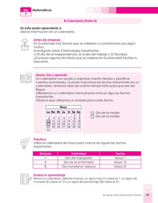 41
3er. grado, Nivel de Educación Primaria 41
Matemáticas
Día
9
El Calendario (Parte 3)
En esta sesión aprenderás a
Ubicar información en un calendario.
Antes de empezar
En Guatemala hay fechas que se celebran o conmemoran por algún
motivo.
Investigaste sobre 3 festividades importantes:
1) El día de la independencia, 2) el día del trabajo y 3) Navidad.
¿Conoces alguna otra fiesta que se celebre en Guatemala? Escribe tu
respuesta.
Ahora, lee y aprende
Un calendario nos ayuda a organizar nuestro tiempo y planificar
nuestras actividades. Cuando marcamos las fechas importantes en un
calendario, tenemos idea de cuánto tiempo falta para que ese día
llegue.
Utilizaremos un calendario mensual para marcar algunas fechas
importantes.
Observa que utilizamos un símbolo para cada fecha.
Practica
Utiliza el calendario de mayo para marcar las siguientes fechas
importantes.
Evalúa tu aprendizaje
Revisa tu calendario, debiste marcar: un signo más (+) sobre el 1, un signo de
numeral (#) sobre el 12 y un signo de porcentaje (%) sobre el 31.
Símbolo Festividad Fecha
+ Día del trabajador Mayo 1
# Día de la enfermería Mayo 12
% Día mundial sin tabaco Mayo 31
Día de la madre
Día de la familia
 