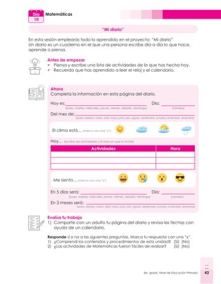 43
3er. grado, Nivel de Educación Primaria 43
Matemáticas
Día
10
“Mi diario”
En esta sesión emplearás todo lo aprendido en el proyecto: “Mi diario”
Un diario es un cuaderno en el que una persona escribe día a día lo que hace,
aprende o piensa.
Antes de empezar
•	 Piensa y escribe una lista de actividades de lo que has hecho hoy.
•	 Recuerda que has aprendido a leer el reloj y el calendario.
Ahora
Completa la información en esta página del diario.
Hoy es: 							Día:
(número)
(lunes, martes, miércoles, jueves, viernes, sábado, domingo)
(enero, febrero, marzo, abril, mayo, junio, julio, agosto, septiembre, octubre, noviembre, diciembre)
Del mes de:
Hoy… (escribe dos actividades y la hora en que lo hiciste)
Actividades Hora
El clima está… (marca con una “x”)
Me siento… (marca con una “x”)
En 5 días será: 						Día:
(lunes, martes, miércoles, jueves, viernes, sábado, domingo)
(enero, febrero, marzo, abril, mayo, junio, julio, agosto, septiembre, octubre, noviembre, diciembre)
En 3 meses será:
(número)
Evalúa tu trabajo
1)	 Comparte con un adulto tu página del diario y revisa las fechas con
ayuda de un calendario.
Responde sí o no a las siguientes preguntas. Marca tu respuesta con una “x”.
1)	 ¿Comprendí los contenidos y procedimientos de esta unidad? 	 (Sí) (No)
2)	 ¿Las actividades de Matemáticas fueron fáciles de realizar?	 (Sí) (No)
 