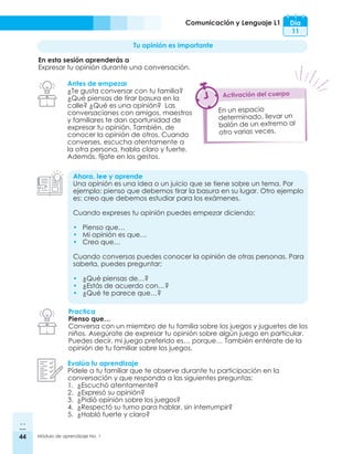 44 Módulo de aprendizaje No. 1
Comunicación y Lenguaje L1 Día
11
Tu opinión es importante
En esta sesión aprenderás a
Expresar tu opinión durante una conversación.
Antes de empezar
¿Te gusta conversar con tu familia?
¿Qué piensas de tirar basura en la
calle? ¿Qué es una opinión? Las
conversaciones con amigos, maestros
y familiares te dan oportunidad de
expresar tu opinión. También, de
conocer la opinión de otros. Cuando
converses, escucha atentamente a
la otra persona, habla claro y fuerte.
Además, fíjate en los gestos.
Ahora, lee y aprende
Una opinión es una idea o un juicio que se tiene sobre un tema. Por
ejemplo: pienso que debemos tirar la basura en su lugar. Otro ejemplo
es: creo que debemos estudiar para los exámenes.
Cuando expreses tu opinión puedes empezar diciendo:
•	 Pienso que…
•	 Mi opinión es que…
•	 Creo que…
Cuando conversas puedes conocer la opinión de otras personas. Para
saberla, puedes preguntar:
•	 ¿Qué piensas de…?
•	 ¿Estás de acuerdo con…?
•	 ¿Qué te parece que…?
Practica
Pienso que…
Conversa con un miembro de tu familia sobre los juegos y juguetes de los
niños. Asegúrate de expresar tu opinión sobre algún juego en particular.
Puedes decir, mi juego preferido es… porque… También entérate de la
opinión de tu familiar sobre los juegos.
Evalúa tu aprendizaje
Pídele a tu familiar que te observe durante tu participación en la
conversación y que responda a las siguientes preguntas:
1.	 ¿Escuchó atentamente?
2.	 ¿Expresó su opinión?
3.	 ¿Pidió opinión sobre los juegos?
4.	 ¿Respectó su turno para hablar, sin interrumpir?
5.	 ¿Habló fuerte y claro?
En un espacio
determinado, llevar un
balón de un extremo al
otro varias veces.
Activación del cuerpo
 