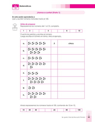 45
3er. grado, Nivel de Educación Primaria 45
Matemáticas
Día
11
¡Vamos a contar! (Parte 1)
En esta sesión aprenderás a
Leer y escribir números naturales hasta el 100.
Antes de empezar
Repasaremos los números del 1 al 10, completa.
a. 5 cinco
b.
c.
d. 	
e.
f.
g.
h.
1 2 5 8 10
Cuenta las pelotas y escribe el número.
Luego escribe el número en letras. Mira el ejemplo.
10 20 30 60 80 100
Ahora repasaremos los números hasta el 100, contando de 10 en 10.
 