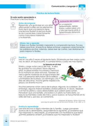 46 Módulo de aprendizaje No. 1
Comunicación y Lenguaje L1 Día
12
Práctica de lectura fluida
En esta sesión aprenderás a
Practicar tu lectura fluida.
Antes de empezar
Responde: ¿Te gusta leer en voz alta?
¿Recuerdas cuáles son los elementos
para decir que una persona tiene
una lectura fluida? La lectura fluida
se da cuando lees correctamente
como si estuvieras hablando
y no leyendo.
Ahora, lee y aprende
Si lees con fluidez también mejorarás tu comprensión lectora. Por eso,
debes practicar. Al practicar debes entonar y expresar correctamente
las palabras escritas. Además, debes leer de corrido. Lee diariamente
para mejorar tu fluidez.
Practica
Lee en voz alta 5 veces el siguiente texto. Esfuérzate por leer mejor cada
vez; es decir, sin equivocarte, ni cambiar letras y cada vez más rápido.
Evalúa tu aprendizaje
Lee esta lectura a algún miembro de tu familia. Luego conversen
acerca de tu desempeño, respondiendo lo siguiente: ¿Consideras que
has mejorado tu velocidad? ¿Comprendes con facilidad lo que lees?
¿Omites palabras al leer? ¿Consideras que ha mejorado tu fluidez?
En un espacio
determinado, debes
trotar y saltar sobre uno
y otro pie hacia atrás a
determinada distancia.
Activación del cuerpo
La basura en el mar
Estela y Jorge vivían cerca del mar. A ellos
les gustaba ira a la playa. Hace algunos
años, la playa estaba muy limpia y hermosa.
En la mañana se veían lanchas. También se
veía a gente nadando en el agua limpia del
mar. Las personas disfrutaban de la belleza
y la limpieza de la playa. Los domingos y los
días de descanso, mucha gente viajaba a la
playa y se divertía mucho.
Muchas personas vivían cerca de la playa. Algunas, la cuidaban. Sin
embargo, algunos tiraban botellas y bolsas plásticas. A veces, dejaban
ir al mar los platos y vasos desechables que usaban para comer.
Pensaban que una botella, una bolsa o un plato no haría daño. La
basura aumentaba cada día más y, poco a poco, se fue juntando en la
orilla del mar y, por eso, se contaminó.
Adaptado de Mineduc. Mi libro de lecturas,
para segundo grado del nivel de Educación Primaria. 3ª. ed. (2021. p. 7).
 
