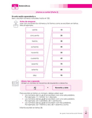 47
3er. grado, Nivel de Educación Primaria 47
Matemáticas
Día
12
¡Vamos a contar! (Parte 2)
En esta sesión aprenderás a
leer y escribir números naturales hasta el 100.
Antes de empezar
une con una línea los números y la forma como se escriben en letras.
Mira el ejemplo:
Para escribir en letras un número, debes saber que:
•	 Los números del 11 al 19 se escriben con una sola palabra.
	 Por ejemplo: 11 = once; 16 = dieciséis.
•	 Los números del 21 al 29 se escriben con una sola palabra.
	 Por ejemplo: 23 = veintitrés; 28 = veintiocho.
•	 Los números del 31 al 99 se escriben con tres palabras.
	 Por ejemplo: 32 = treinta y dos; 68 = sesenta y ocho.
Intenta escribir en letras 58.
veinte
noventa
treinta
sesenta
cincuenta
cuarenta
ochenta
setenta
diez
10
50
30
70
20
60
40
80
90
Ahora, lee y aprende
Al leer un número lo hacemos de izquierda a derecha.
97 Noventa y siete
=
 