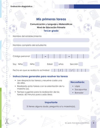 3
3
3er. grado, Nivel de Educación Primaria
Evaluación diagnóstica
Mis primeras tareas
Comunicación y Lenguaje y Matemáticas
Nivel de Educación Primaria
Tercer grado
Nombre del establecimiento
Nombre completo del estudiante
Código personal
Soy Niña	 	 Niño			 Edad		 años		 Sección	
Fecha en que se realiza la actividad
Instrucciones generales para resolver las tareas
•	 Lee despacio las tareas y resuelve cada una
de ellas.
•	 Realizarás estas tareas con la orientación de tu
maestra (o).
•	 Tiempo sugerido para la realización de las
tareas: 60 minutos para cada área.
Necesitarás:
•	 Lápiz
•	 Sacapuntas
•	 Borrador
/
/
Importante
Si tienes alguna duda, pregunta a tu maestra(o).
 