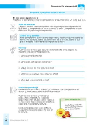 48 Módulo de aprendizaje No. 1
Comunicación y Lenguaje L1 Día
13
Responde a preguntas sobre tu lectura
En esta sesión aprenderás a
Practicar tu comprensión lectora al responder preguntas sobre un texto que lees.
Antes de empezar
¿Alguna vez has pensado qué has hecho para poder comprender lo
que lees? ¿Comprendes un texto cuando lo lees? Comprender lo que
leemos es importante para aprender.
Ahora, lee y aprende
Para comprender es necesario responder y hacer preguntas sobre los
textos. Por ejemplo, sobre los personajes de la lectura, sobre lo que
pasó. Hacerlo te ayudará a comprender el texto.
Practica
Vuelve a leer el texto ¿La basura en el mar? Está en la página 46.
Responde las siguientes preguntas.
1.	 ¿De qué trata el texto?
2.	 ¿De quién se habla en la lectura?
3.	 ¿Qué piensas de tirar basura al mar?
4.	 ¿Cómo era la playa hace algunos años?
5.	 ¿Por qué se contaminó el mar?
Evalúa tu aprendizaje
Reflexiona acerca de tu trabajo. ¿Consideras que comprendiste el
texto? ¿Que tus respuestas fueron acertadas?
Las frutas y verduras
son parte importante
en tu crecimiento.
Vuelve a leer el texto y verifica tus
respuestas en la lectura. Todas las
respuestas están allí. Lee varias veces, si
es necesario. Recuerda que si practicas
cada día, mejorarás tu lectura.
Escribe dos preguntas sobre el texto.
Asegúrate de que la respuesta esté en
la lectura.
 