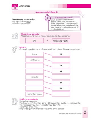 49
3er. grado, Nivel de Educación Primaria 49
Matemáticas
Día
13
¡Vamos a contar! (Parte 3)
En esta sesión aprenderás a
Leer y escribir números
naturales hasta el 100.
Ahora, lee y aprende
Al escribir un número lo hacemos de izquierda a derecha.
58 Cincuenta y ocho
=
Practica
Completa escribiendo el número según se indique. Observa el ejemplo.
Evalúa tu aprendizaje
Revisa tus respuestas.
Veintinueve = 29; treinta y ocho = 38; cuarenta y cuatro = 44; cincuenta y
tres = 53; sesenta y siete = 67; setenta y dos = 72;
ochenta y cinco = 85.
Responde: ¿Qué número se encuentra antes del 93?
trece
noventa
veintinueve
ochenta y cinco
13
38
72
67
44
En un espacio determinado,
deben saltar con una pelota
entre las piernas a una distancia
determinada dejando la pelota
y regresaran aceleradamente al
punto de inicio.
Activación del cuerpo
 