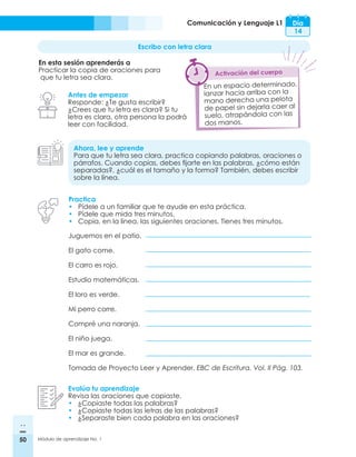 50 Módulo de aprendizaje No. 1
Comunicación y Lenguaje L1 Día
14
Escribo con letra clara
En esta sesión aprenderás a
Practicar la copia de oraciones para
que tu letra sea clara.
Antes de empezar
Responde: ¿Te gusta escribir?
¿Crees que tu letra es clara? Si tu
letra es clara, otra persona la podrá
leer con facilidad.
Ahora, lee y aprende
Para que tu letra sea clara, practica copiando palabras, oraciones o
párrafos. Cuando copias, debes fijarte en las palabras, ¿cómo están
separadas?, ¿cuál es el tamaño y la forma? También, debes escribir
sobre la línea.
Practica
•	 Pídele a un familiar que te ayude en esta práctica.
•	 Pídele que mida tres minutos.
•	 Copia, en la línea, las siguientes oraciones. Tienes tres minutos.
Evalúa tu aprendizaje
Revisa las oraciones que copiaste.
•	 ¿Copiaste todas las palabras?
•	 ¿Copiaste todas las letras de las palabras?
•	 ¿Separaste bien cada palabra en las oraciones?
En un espacio determinado,
lanzar hacia arriba con la
mano derecha una pelota
de papel sin dejarla caer al
suelo, atrapándola con las
dos manos.
Activación del cuerpo
Juguemos en el patio.
El gato come.
El carro es rojo.
Estudio matemáticas.
El loro es verde.
Mi perro corre.
Compré una naranja.
El niño juega.
El mar es grande.
Tomada de Proyecto Leer y Aprender. EBC de Escritura. Vol. II Pág. 103.
 