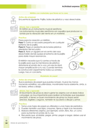 54 Módulo de aprendizaje No. 1
Actividad sorpresa Día
15 y 16
Mirlitón con materiales que tienes en tu casa
Antes de empezar
Encuentra lo siguiente: Pajilla, bolsa de plástico y vaso desechable.
Ahora, lee y aprende
Practica
El mirlitón es un instrumento musical aerófono.
Los instrumentos musicales aerófonos son aquellos que producen su
sonido por la vibración del viento en un material.
Pasos para la creación un Mirlitón.
Paso 1. Corta un recuadro pequeño en cualquier
extremo de la pajilla.
Paso 2. Pega un pedacito de la bolsa plástica
alrededor del recuadro.
Paso 3. Abre un agujero en el centro del vaso
desechable donde quepa el extremo de la pajilla
para darle mayor resonancia.
El Mirlitón necesita que tú cantes a través de
la pajilla para que la membrana de plástico
distorsione el sonido de tu voz y el vaso le dará
mayor amplificación a tu voz. Cuando termines
la construcción experimenta todos sus sonidos.
Luego, haz un concierto.
Modelado de papel
Antes de empezar
Busca pedazos de papel que puedas romper, mueve las manos
haciendo estrellitas, sacudiéndolas, moviéndola hacia adelante, atrás, a
los lados, arriba y abajo.
Ahora, lee y aprende
El Movimiento de pinza es decir sujetar los objetos con el dedo índice
y el pulgar, es muy importante para realizar actividades que requieren
precisión, si tienes un buen movimiento de pinza tus trazos serán
precisos, legibles y seguros, también te ayudará a dibujar y pintar.
Practica
1.	 Toma unas hojas de papel ya utilizadas o unas hojas de periódico.
2.	 Puedes también usar lápiz, crayones, tijeras o tape si es necesario.
3.	 Elabora diferentes objetos, por ejemplo: avión, libro, flor, un cono
para aumentar el sonido de tu voz.
4.	 Recuerda que, al doblar, pegar, pintar, pegar o rasgar, debes usar el
movimiento de pinza.
1.
2.
3.
 