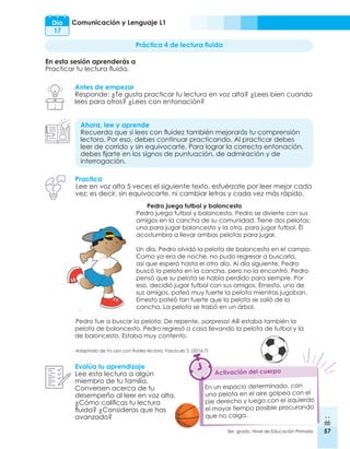 57
3er. grado, Nivel de Educación Primaria 57
Comunicación y Lenguaje L1
Día
17
Práctica 4 de lectura fluida
En esta sesión aprenderás a
Practicar tu lectura fluida.
Antes de empezar
Responde: ¿Te gusta practicar tu lectura en voz alta? ¿Lees bien cuando
lees para otros? ¿Lees con entonación?
Ahora, lee y aprende
Recuerda que si lees con fluidez también mejorarás tu comprensión
lectora. Por eso, debes continuar practicando. Al practicar debes
leer de corrido y sin equivocarte. Para lograr la correcta entonación,
debes fijarte en los signos de puntuación, de admiración y de
interrogación.
Evalúa tu aprendizaje
Lee esta lectura a algún
miembro de tu familia.
Conversen acerca de tu
desempeño al leer en voz alta,
¿Cómo calificas tu lectura
fluida? ¿Consideras que has
avanzado?
En un espacio determinado, con
una pelota en el aire golpea con el
pie derecho y luego con el izquierdo
el mayor tiempo posible procurando
que no caiga.
Activación del cuerpo
Practica
Lee en voz alta 5 veces el siguiente texto, esfuérzate por leer mejor cada
vez; es decir, sin equivocarte, ni cambiar letras y cada vez más rápido.
Pedro juega futbol y baloncesto
Pedro juega futbol y baloncesto. Pedro se divierte con sus
amigos en la cancha de su comunidad. Tiene dos pelotas;
una para jugar baloncesto y la otra, para jugar futbol. Él
acostumbra a llevar ambas pelotas para jugar.
Un día, Pedro olvidó la pelota de baloncesto en el campo.
Como ya era de noche, no pudo regresar a buscarla,
así que esperó hasta el otro día. Al día siguiente, Pedro
buscó la pelota en la cancha, pero no la encontró. Pedro
pensó que su pelota se había perdido para siempre. Por
eso, decidió jugar futbol con sus amigos. Ernesto, uno de
sus amigos, pateó muy fuerte la pelota mientras jugaban.
Ernesto pateó tan fuerte que la pelota se salió de la
cancha. La pelota se trabó en un árbol.
Pedro fue a buscar la pelota. De repente, ¡sorpresa! Allí estaba también la
pelota de baloncesto. Pedro regresó a casa llevando la pelota de futbol y la
de baloncesto. Estaba muy contento.
Adaptado de Yo Leo con fluidez lectora. Fascículo 2. (2016.7)
 