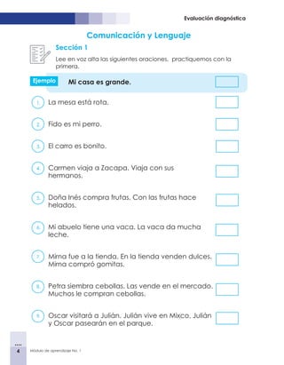 4 Módulo de aprendizaje No. 1
Evaluación diagnóstica
Comunicación y Lenguaje
Sección 1
Lee en voz alta las siguientes oraciones, practiquemos con la
primera.
Mi casa es grande.
1.	 La mesa está rota. 			
2.	 Fido es mi perro. 		
3.	 El carro es bonito. 			
4.	 Carmen viaja a Zacapa. Viaja con sus
hermanos. 	
5.	 Doña Inés compra frutas. Con las frutas hace
helados.
6.	 Mi abuelo tiene una vaca. La vaca da mucha
leche.
7.	 Mirna fue a la tienda. En la tienda venden dulces.
Mirna compró gomitas.
8.	 Petra siembra cebollas. Las vende en el mercado.
Muchos le compran cebollas.
9.	 Oscar visitará a Julián. Julián vive en Mixco. Julián
y Oscar pasearán en el parque.
Ejemplo
 