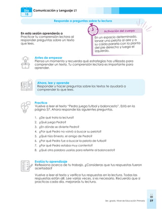 59
3er. grado, Nivel de Educación Primaria 59
Comunicación y Lenguaje L1
Día
18
Responde a preguntas sobre tu lectura
En esta sesión aprenderás a
Practicar tu comprensión lectora al
responder preguntas sobre un texto
que lees.
Antes de empezar
Piensa un momento y recuerda qué estrategias has utilizado para
comprender un texto. Tu comprensión lectora es importante para
aprender.
Ahora, lee y aprende
Responder y hacer preguntas sobre los textos te ayudará a
comprender lo que lees.
Evalúa tu aprendizaje
Reflexiona acerca de tu trabajo. ¿Consideras que tus respuestas fueron
acertadas?
Vuelve a leer el texto y verifica tus respuestas en la lectura. Todas las
respuestas están allí. Lee varias veces, si es necesario. Recuerda que si
practicas cada día, mejorarás tu lectura.
En un espacio determinado,
lanzar una pelota al aire y a
su caída pararla con la planta
del pie derecho y luego el
izquierdo.
Activación del cuerpo
Practica
Vuelve a leer el texto “Pedro juega futbol y baloncesto”. Está en la
página 57. Ahora responde las siguientes preguntas.
1.	 ¿De qué trata la lectura?
2.	 ¿Qué juega Pedro?
3.	 ¿En dónde se divierte Pedro?
4.	 ¿Por qué Pedro no volvió a buscar su pelota?
5.	 ¿Qué hizo Ernesto, el amigo de Pedro?
6.	 ¿Por qué Pedro fue a buscar la pelota de futbol?
7.	 ¿Por qué Pedro estaba muy contento?
8.	 ¿Qué otra palabra usarías para referirte al baloncesto?
 