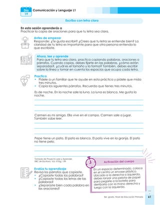 61
3er. grado, Nivel de Educación Primaria 61
Comunicación y Lenguaje L1
Es de noche. En la noche sale la luna. La luna es blanca. Me gusta la
noche.
Carmen es mi amiga. Ella vive en el campo. Carmen sale a jugar.
También sabe leer.
Pepe tiene un pato. El pato es blanco. El pato vive en la granja. El pato
no tiene pelo.
Día
19
Escribo con letra clara
En esta sesión aprenderás a
Practicar la copia de oraciones para que tu letra sea clara.
Antes de empezar
Responde: ¿Te gusta escribir? ¿Crees que tu letra se entiende bien? La
claridad de tu letra es importante para que otra persona entienda lo
que escribiste.
Ahora, lee y aprende
Para que tu letra sea clara, practica copiando palabras, oraciones o
párrafos. Cuando copias, debes fijarte en las palabras, ¿cómo están
separadas?, ¿cuál es el tamaño y la forma? También, debes escribir
sobre la línea y tomar en cuenta los espacios que ocupa cada letra.
Evalúa tu aprendizaje
Revisa los párrafos que copiaste.
•	 ¿Copiaste todas las palabras?
•	 ¿Copiaste todas las letras de las
palabras?
•	 ¿Separaste bien cada palabra en
las oraciones?
En un espacio determinado, coloca
en el centro un envase plástico.
Ubicado a la derecha o izquierda,
debes lanzar una pelota de papel
para pegarle a la botella para
derribarla con la mano derecha y
luego con la izquierda.
Activación del cuerpo
Practica
•	 Pídele a un familiar que te ayude en esta práctica y pídele que mida
tres minutos.
•	 Copia los siguientes párrafos. Recuerda que tienes tres minutos.
Tomada de Proyecto Leer y Aprender.
EBC de Escritura. Vol. II Pág. 139.
 