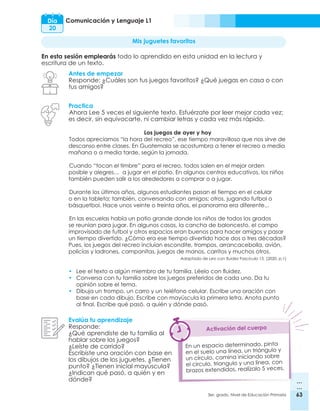 63
3er. grado, Nivel de Educación Primaria 63
Comunicación y Lenguaje L1
Día
20
Mis juguetes favoritos
En esta sesión emplearás todo lo aprendido en esta unidad en la lectura y
escritura de un texto.
Antes de empezar
Responde: ¿Cuáles son tus juegos favoritos? ¿Qué juegas en casa o con
tus amigos?
Evalúa tu aprendizaje
Responde:
¿Qué aprendiste de tu familia al
hablar sobre los juegos?
¿Leíste de corrido?
Escribiste una oración con base en
los dibujos de los juguetes. ¿Tienen
punto? ¿Tienen inicial mayúscula?
¿Indican qué pasó, a quién y en
dónde?
Practica
Ahora Lee 5 veces el siguiente texto. Esfuérzate por leer mejor cada vez;
es decir, sin equivocarte, ni cambiar letras y cada vez más rápido.
Los juegos de ayer y hoy
Todos apreciamos “la hora del recreo”, ese tiempo maravilloso que nos sirve de
descanso entre clases. En Guatemala se acostumbra a tener el recreo a media
mañana o a media tarde, según la jornada.
Cuando “tocan el timbre” para el recreo, todos salen en el mejor orden
posible y alegres… a jugar en el patio. En algunos centros educativos, los niños
también pueden salir a los alrededores a comprar o a jugar.
Durante los últimos años, algunos estudiantes pasan el tiempo en el celular
o en la tableta; también, conversando con amigos; otros, jugando futbol o
básquetbol. Hace unos veinte o treinta años, el panorama era diferente...
En las escuelas había un patio grande donde los niños de todos los grados
se reunían para jugar. En algunos casos, la cancha de baloncesto, el campo
improvisado de futbol y otros espacios eran buenos para hacer amigos y pasar
un tiempo divertido. ¿Cómo era ese tiempo divertido hace dos o tres décadas?
Pues, los juegos del recreo incluían escondite, trompos, arrancacebolla, avión,
policías y ladrones, campanitas, juegos de manos, carritos y muchos otros.
Adaptado de Leo con fluidez Fascículo 15. (2020. p.1)
•	 Lee el texto a algún miembro de tu familia. Léelo con fluidez.
•	 Conversa con tu familia sobre los juegos preferidos de cada uno. Da tu
opinión sobre el tema.
•	 Dibuja un trompo, un carro y un teléfono celular. Escribe una oración con
base en cada dibujo. Escribe con mayúscula la primera letra. Anota punto
	 al final. Escribe qué pasó, a quién y dónde pasó.
Activación del cuerpo
En un espacio determinado, pinta
en el suelo una línea, un triángulo y
un círculo, camina iniciando sobre
el circulo, triangulo y una línea, con
brazos extendidos, realízalo 5 veces.
 