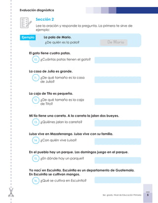 5
3er. grado, Nivel de Educación Primaria 5
Evaluación diagnóstica
Sección 2
Lee la oración y responde la pregunta. La primera te sirve de
ejemplo:
La pala de Mario.	
¿De quién es la pala?			 De Mario
El gato tiene cuatro patas.
10.	 ¿Cuántas patas tienen el gato?
La casa de Julia es grande.
11.	 ¿De qué tamaño es la casa
de Julia?
La caja de Tito es pequeña.
12.	 ¿De qué tamaño es la caja
de Tito?
Mi tío tiene una carreta. A la carreta la jalan dos bueyes.
13.	 ¿Quiénes jalan la carreta?
Luisa vive en Mazatenango. Luisa vive con su familia.
14.	 ¿Con quién vive Luisa?
En el pueblo hay un parque. Los domingos juego en el parque.
15.	 ¿En dónde hay un parque?
Yo nací en Escuintla. Escuintla es un departamento de Guatemala.
En Escuintla se cultivan mangos.
16.	 ¿Qué se cultiva en Escuintla?	
Ejemplo
 
