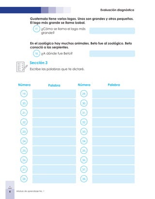 6 Módulo de aprendizaje No. 1
Evaluación diagnóstica
Número Palabra Número Palabra
19. 29.
20. 30.
21. 31.
22. 32.
23. 33.
24. 34.
25. 35.
26. 36.
27. 37.
28. 38.
Sección 3
Escribe las palabras que te dictaré.
Guatemala tiene varios lagos. Unos son grandes y otros pequeños.
El lago más grande se llama Izabal.
17.	 ¿Cómo se llama el lago más
grande?
En el zoológico hay muchos animales. Beto fue al zoológico. Beto
conoció a las serpientes.
18.	 ¿A dónde fue Beto?
 