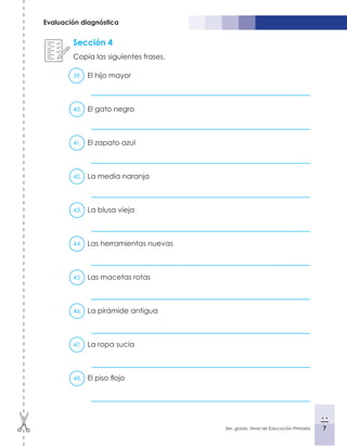 7
3er. grado, Nivel de Educación Primaria 7
Evaluación diagnóstica
Sección 4
Copia las siguientes frases.
39.	 El hijo mayor
40.	 El gato negro
41.	 El zapato azul	
42.	 La media naranja	
43.	 La blusa vieja
44.	 Las herramientas nuevas
45.	 Las macetas rotas
46.	 La pirámide antigua
47.	 La ropa sucia
48.	 El piso flojo
 