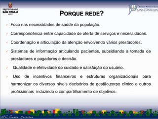 PORQUE REDE?


Foco nas necessidades de saúde da população.



Correspondência entre capacidade de oferta de serviços e necessidades.



Coordenação e articulação da atenção envolvendo vários prestadores.



Sistemas de informação articulando pacientes, subsidiando a tomada de
prestadores e pagadores e decisão.



Qualidade e efetividade do cuidado e satisfação do usuário.



Uso de incentivos financeiros e estruturas organizacionais para
harmonizar os diversos níveis decisórios de gestão,corpo clinico e outros
profissionais induzindo o compartilhamento de objetivos.

 