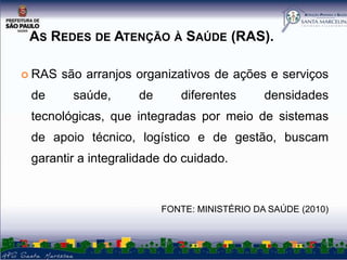 AS REDES DE ATENÇÃO À SAÚDE (RAS).
 RAS

de

são arranjos organizativos de ações e serviços

saúde,

de

diferentes

densidades

tecnológicas, que integradas por meio de sistemas
de apoio técnico, logístico e de gestão, buscam
garantir a integralidade do cuidado.

FONTE: MINISTÉRIO DA SAÚDE (2010)

 