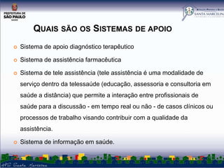 QUAIS SÃO OS SISTEMAS DE APOIO


Sistema de apoio diagnóstico terapêutico



Sistema de assistência farmacêutica



Sistema de tele assistência (tele assistência é uma modalidade de
serviço dentro da telessaúde (educação, assessoria e consultoria em
saúde a distância) que permite a interação entre profissionais de
saúde para a discussão - em tempo real ou não - de casos clínicos ou
processos de trabalho visando contribuir com a qualidade da
assistência.



Sistema de informação em saúde.

 