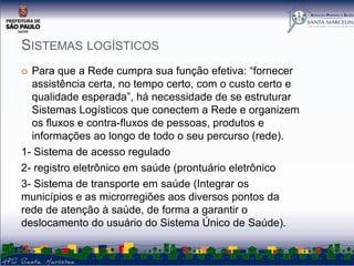 SISTEMAS LOGÍSTICOS
Para que a Rede cumpra sua função efetiva: “fornecer
assistência certa, no tempo certo, com o custo certo e
qualidade esperada”, há necessidade de se estruturar
Sistemas Logísticos que conectem a Rede e organizem
os fluxos e contra-fluxos de pessoas, produtos e
informações ao longo de todo o seu percurso (rede).
1- Sistema de acesso regulado
2- registro eletrônico em saúde (prontuário eletrônico
3- Sistema de transporte em saúde (Integrar os
municípios e as microrregiões aos diversos pontos da
rede de atenção à saúde, de forma a garantir o
deslocamento do usuário do Sistema Único de Saúde).


 