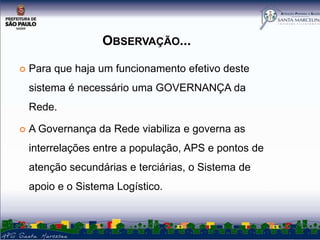OBSERVAÇÃO...


Para que haja um funcionamento efetivo deste

sistema é necessário uma GOVERNANÇA da
Rede.


A Governança da Rede viabiliza e governa as
interrelações entre a população, APS e pontos de
atenção secundárias e terciárias, o Sistema de
apoio e o Sistema Logístico.

 
