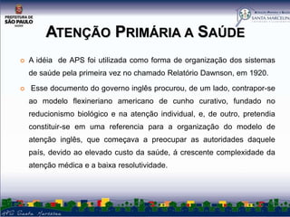 ATENÇÃO PRIMÁRIA A SAÚDE


A idéia de APS foi utilizada como forma de organização dos sistemas
de saúde pela primeira vez no chamado Relatório Dawnson, em 1920.



Esse documento do governo inglês procurou, de um lado, contrapor-se
ao modelo flexineriano americano de cunho curativo, fundado no
reducionismo biológico e na atenção individual, e, de outro, pretendia
constituir-se em uma referencia para a organização do modelo de

atenção inglês, que começava a preocupar as autoridades daquele
país, devido ao elevado custo da saúde, á crescente complexidade da
atenção médica e a baixa resolutividade.

 