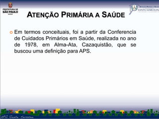 ATENÇÃO PRIMÁRIA A SAÚDE


Em termos conceituais, foi a partir da Conferencia
de Cuidados Primários em Saúde, realizada no ano
de 1978, em Alma-Ata, Cazaquistão, que se
buscou uma definição para APS.

 