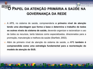 O PAPEL DA ATENÇÃO PRIMÁRIA A SAÚDE NA
GOVERNANÇA DA REDE


A APS, no sistema de saúde, compreenderia o primeiro nível de atenção
tendo uma abordagem que forma a base e determina o trabalho de todos
os outros níveis do sistema de saúde, devendo organizar e racionalizar o uso
de todos os recursos, tanto básicos como especializados, direcionados para a
promoção, manutenção e melhora da saúde (Starfield, 2002).



Além de primeiro nível de atenção do sistema de saúde, a APS também é
compreendida como uma estratégia fundamental para a reorientação do

modelo de atenção do SUS.

 