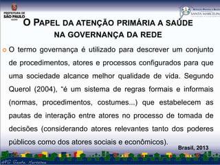 O PAPEL DA ATENÇÃO PRIMÁRIA A SAÚDE
NA GOVERNANÇA DA REDE


O termo governança é utilizado para descrever um conjunto
de procedimentos, atores e processos configurados para que
uma sociedade alcance melhor qualidade de vida. Segundo
Querol (2004), “é um sistema de regras formais e informais
(normas, procedimentos, costumes...) que estabelecem as
pautas de interação entre atores no processo de tomada de

decisões (considerando atores relevantes tanto dos poderes
públicos como dos atores sociais e econômicos).

Brasil, 2013

 