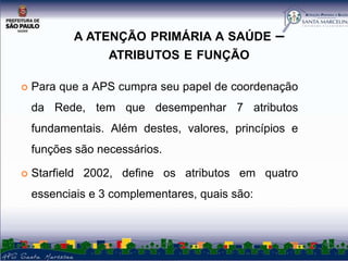 A ATENÇÃO PRIMÁRIA A SAÚDE

–

ATRIBUTOS E FUNÇÃO


Para que a APS cumpra seu papel de coordenação

da Rede, tem que desempenhar 7 atributos
fundamentais. Além destes, valores, princípios e
funções são necessários.


Starfield 2002, define os atributos em quatro
essenciais e 3 complementares, quais são:

 