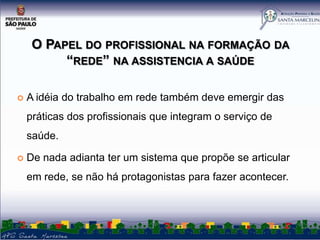 O PAPEL DO PROFISSIONAL NA FORMAÇÃO DA
“REDE” NA ASSISTENCIA A SAÚDE


A idéia do trabalho em rede também deve emergir das
práticas dos profissionais que integram o serviço de
saúde.



De nada adianta ter um sistema que propõe se articular
em rede, se não há protagonistas para fazer acontecer.

 