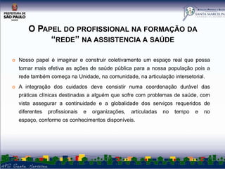 O PAPEL DO PROFISSIONAL NA FORMAÇÃO DA
“REDE” NA ASSISTENCIA A SAÚDE


Nosso papel é imaginar e construir coletivamente um espaço real que possa
tornar mais efetiva as ações de saúde pública para a nossa população pois a
rede também começa na Unidade, na comunidade, na articulação intersetorial.



A integração dos cuidados deve consistir numa coordenação durável das
práticas clínicas destinadas a alguém que sofre com problemas de saúde, com

vista assegurar a continuidade e a globalidade dos serviços requeridos de
diferentes

profissionais

e

organizações,

articuladas

espaço, conforme os conhecimentos disponíveis.

no

tempo

e

no

 