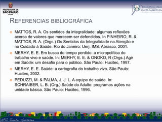 REFERENCIAS BIBLIOGRÁFICA


MATTOS, R. A. Os sentidos da integralidade: algumas reflexões
acerca de valores que merecem ser defendidos. In PINHEIRO, R. &
MATTOS, R. A. (Orgs.) Os Sentidos da Integralidade na Atenção e
no Cuidado à Saúde. Rio do Janeiro: Uerj, IMS: Abrasco, 2001.



MERHY, E. E. Em busca do tempo perdido: a micropolítica do
trabalho vivo e saúde. In: MERHY, E. E. & ONOKO, R (Orgs.) Agir
em Saúde: um desafio para o público. São Paulo: Hucitec, 1997.



MERHY, E. E. Saúde: a cartografia do trabalho vivo. São Paulo:
Hucitec, 2002.



PEDUZZI, M. & PALMA, J. J. L. A equipe de saúde. In:
SCHRAIBER, L. B. (Org.) Saúde do Adulto: programas ações na
unidade básica. São Paulo: Hucitec, 1996.

 