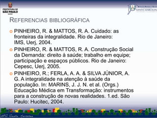 REFERENCIAS BIBLIOGRÁFICA
PINHEIRO, R. & MATTOS, R. A. Cuidado: as
fronteiras da integralidade. Rio de Janeiro:
IMS, Uerj, 2004.
 PINHEIRO, R. & MATTOS, R. A. Construção Social
da Demanda: direito à saúde; trabalho em equipe;
participação e espaços públicos. Rio de Janeiro:
Cepesc, Uerj, 2005.
 PINHEIRO, R.; FERLA, A. A. & SILVA JÚNIOR, A.
G. A integralidade na atenção à saúde da
população. In: MARINS, J. J. N. et al. (Orgs.)
Educação Médica em Transformação: instrumentos
para a construção de novas realidades. 1.ed. São
Paulo: Hucitec, 2004.


 