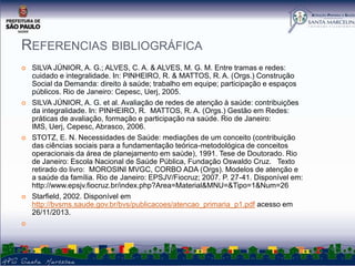 REFERENCIAS BIBLIOGRÁFICA










SILVA JÚNIOR, A. G.; ALVES, C. A. & ALVES, M. G. M. Entre tramas e redes:
cuidado e integralidade. In: PINHEIRO, R. & MATTOS, R. A. (Orgs.) Construção
Social da Demanda: direito à saúde; trabalho em equipe; participação e espaços
públicos. Rio de Janeiro: Cepesc, Uerj, 2005.
SILVA JÚNIOR, A. G. et al. Avaliação de redes de atenção à saúde: contribuições
da integralidade. In: PINHEIRO, R. MATTOS, R. A. (Orgs.) Gestão em Redes:
práticas de avaliação, formação e participação na saúde. Rio de Janeiro:
IMS, Uerj, Cepesc, Abrasco, 2006.
STOTZ, E. N. Necessidades de Saúde: mediações de um conceito (contribuição
das ciências sociais para a fundamentação teórica-metodológica de conceitos
operacionais da área de planejamento em saúde), 1991. Tese de Doutorado. Rio
de Janeiro: Escola Nacional de Saúde Pública, Fundação Oswaldo Cruz. Texto
retirado do livro: MOROSINI MVGC, CORBO ADA (Orgs). Modelos de atenção e
a saúde da família. Rio de Janeiro: EPSJV/Fiocruz; 2007. P. 27-41. Disponível em:
http://www.epsjv.fiocruz.br/index.php?Area=Material&MNU=&Tipo=1&Num=26
Starfield, 2002. Disponível em
http://bvsms.saude.gov.br/bvs/publicacoes/atencao_primaria_p1.pdf acesso em
26/11/2013.

 