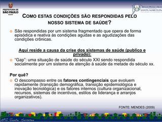 COMO ESTAS CONDIÇÕES SÃO RESPONDIDAS PELO
NOSSO SISTEMA DE SAÚDE?




São respondidas por um sistema fragmentado que opera de forma
episódica e reativa às condições agudas e as agudizações das
condições crônicas.
Aqui reside a causa da crise dos sistemas de saúde (publico e
privado):
“Gap”: uma situação de saúde do século XXI sendo respondida
socialmente por um sistema de atenção à saúde da metade do século xx.

Por quê?
 O descompasso entre os fatores contingenciais que evoluem
rapidamente (transição demográfica, transição epidemiológica e
inovação tecnológica) e os fatores internos (cultura organizacional,
recursos, sistemas de incentivos, estilos de liderança e arranjos
organizativos).
FONTE: MENDES (2009)

 