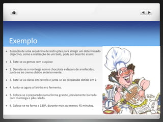 ExemploExemplo de uma sequência de instruções para atingir um determinado objectivo, como a realização de um bolo, pode ser descrito assim: 1. Bate-se as gemas com o açúcar. 2. Derrete-se a manteiga com o chocolate e depois de arrefecidas, junta-se ao creme obtido anteriormente. 3. Bate-se as claras em castelo e junta-se ao preparado obtido em 2. 4. Junta-se agora a farinha e o fermento. 5. Coloca-se o preparado numa forma grande, previamente barrada com manteiga e pão ralado. 6. Coloca-se no forno a 180º, durante mais ou menos 45 minutos. 