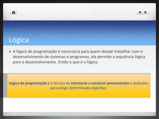 LógicaA lógica de programação é necessária para quem deseje trabalhar com o desenvolvimento de sistemas e programas, ela permite a sequência lógica para o desenvolvimento. Então o que é a lógica. Lógica de programação é a técnica de estruturar e construir pensamentos e deduções para atingir determinado objectivo. 