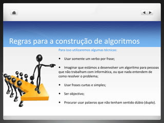 Regraspara a construção de algoritmosPara isso utilizaremos algumas técnicas:  Usar somente um verbo por frase;  Imaginar que estámos a desenvolver um algoritmo para pessoas que não trabalham com informática, ou que nada entendem de como resolver o problema;  Usar frases curtas e simples;  Serobjectivo;  Procurar usar palavras que não tenham sentido dúbio (duplo). 