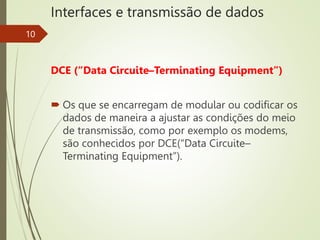 Interfaces e transmissão de dados
10
DCE (“Data Circuite–Terminating Equipment”)
 Os que se encarregam de modular ou codificar os
dados de maneira a ajustar as condições do meio
de transmissão, como por exemplo os modems,
são conhecidos por DCE(“Data Circuite–
Terminating Equipment”).
 