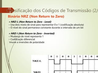 10
4
Classificação dos Códigos de Transmissão (2/
» NRZ-L (Non Return to Zero - Level)
– Usa dois níveis de sinal para representar 0 e 1 (codificação absoluta)
– O nível do sinal permanece constante durante o intervalo de um bit
» NRZ-I (Non Return to Zero - Inverted)
– Mudança de nível representa 1
– Codificação diferencial
Imune a inversões de polaridade
Binário NRZ (Non Return to Zero)
 
